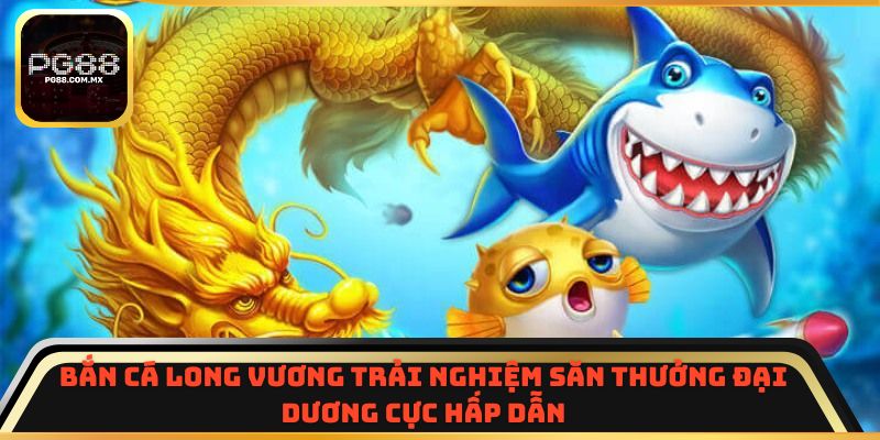 Bắn Cá Long Vương trải nghiệm săn thưởng đại dương cực hấp dẫn
