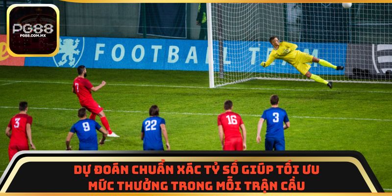 Dự đoán chuẩn xác tỷ số giúp tối ưu mức thưởng trong mỗi trận cầu